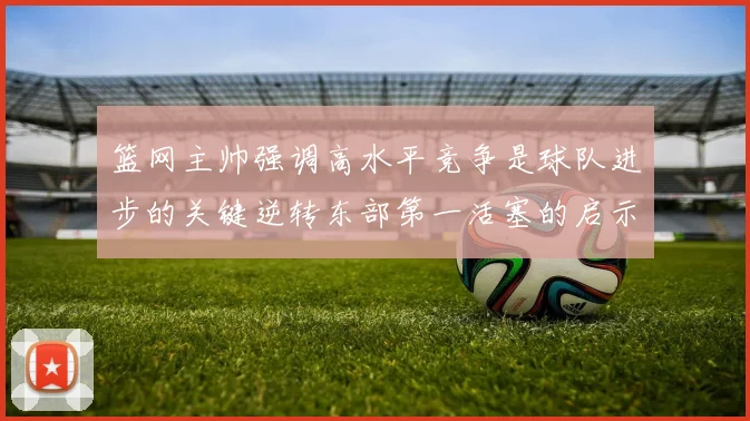 篮网主帅强调高水平竞争是球队进步的关键逆转东部第一活塞的启示