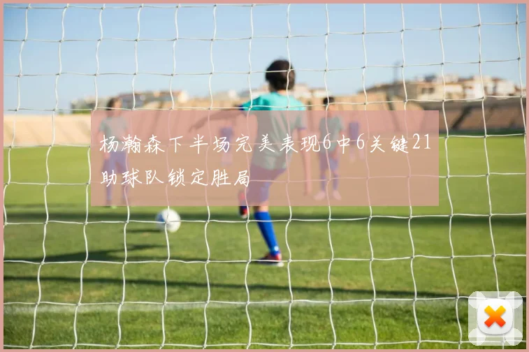 杨瀚森下半场完美表现6中6关键21助球队锁定胜局