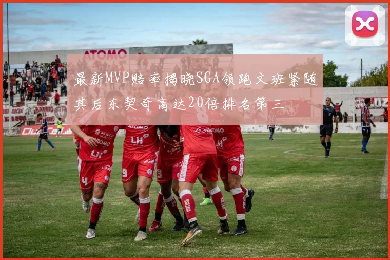 最新MVP赔率揭晓SGA领跑文班紧随其后东契奇高达20倍排名第三