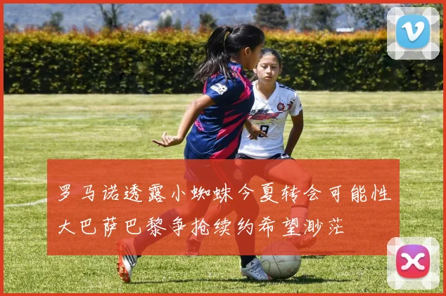 罗马诺透露小蜘蛛今夏转会可能性大巴萨巴黎争抢续约希望渺茫