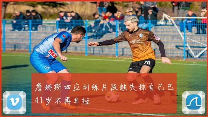 詹姆斯回应训练片段缺失称自己已41岁不再年轻