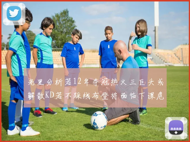 老里分析若12年夺冠热火三巨头或解散KD若不踩线布登将面临下课危机