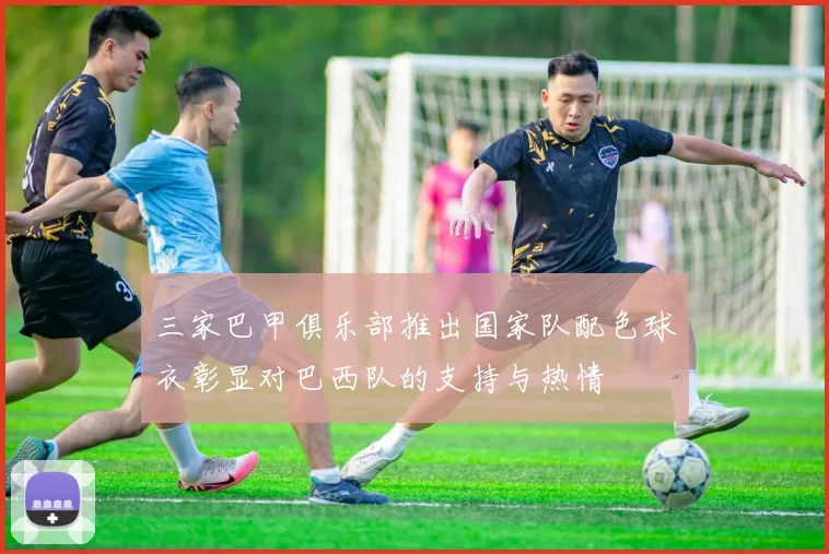三家巴甲俱乐部推出国家队配色球衣彰显对巴西队的支持与热情