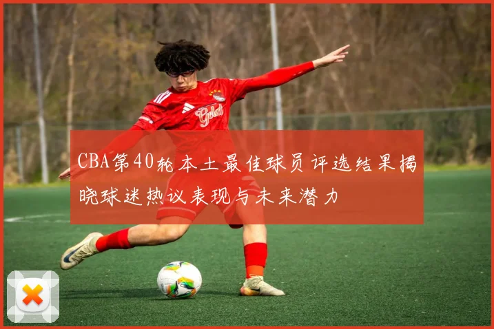 CBA第40轮本土最佳球员评选结果揭晓球迷热议表现与未来潜力