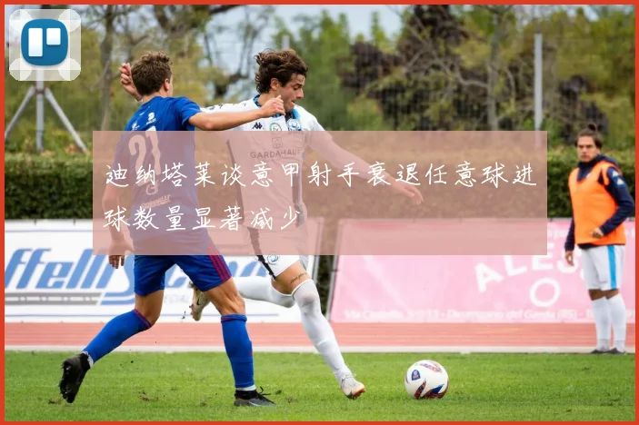 迪纳塔莱谈意甲射手衰退任意球进球数量显著减少