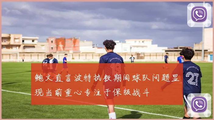 鲍文直言波特执教期间球队问题显现当前重心专注于保级战斗