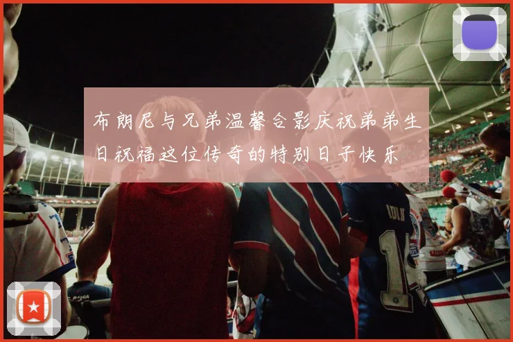 布朗尼与兄弟温馨合影庆祝弟弟生日祝福这位传奇的特别日子快乐