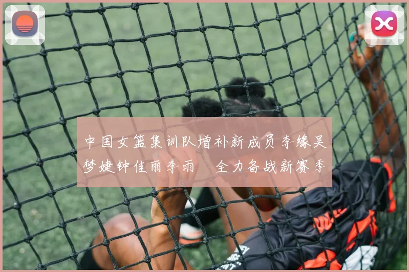 中国女篮集训队增补新成员李缘吴梦婕钟佳丽李雨汧全力备战新赛季