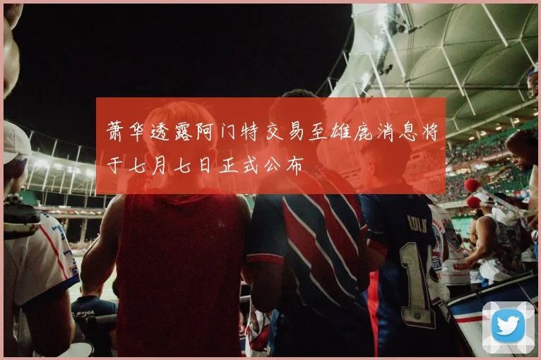 萧华透露阿门特交易至雄鹿消息将于七月七日正式公布