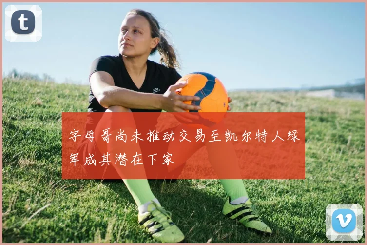 字母哥尚未推动交易至凯尔特人绿军成其潜在下家