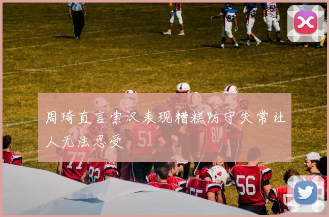 周琦直言索汉表现糟糕防守失常让人无法忍受