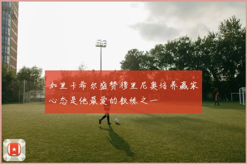 加里卡希尔盛赞穆里尼奥培养赢家心态是他最爱的教练之一