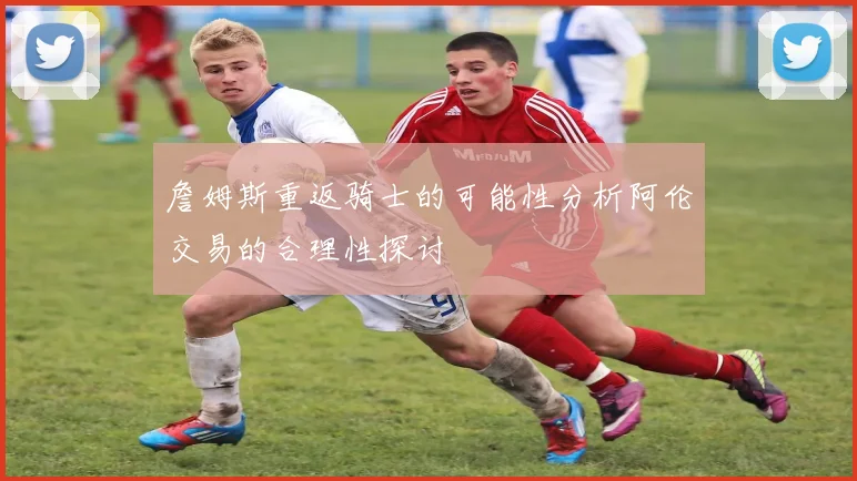 詹姆斯重返骑士的可能性分析阿伦交易的合理性探讨