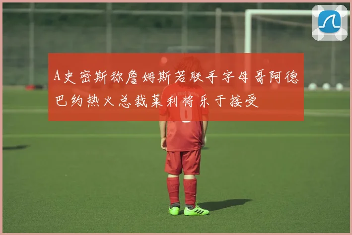 A史密斯称詹姆斯若联手字母哥阿德巴约热火总裁莱利将乐于接受