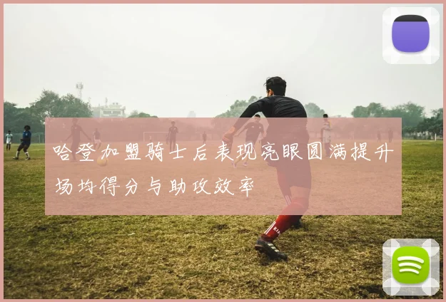 哈登加盟骑士后表现亮眼圆满提升场均得分与助攻效率