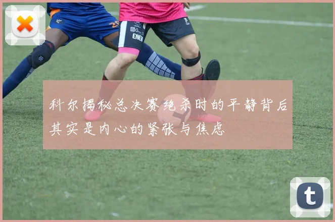科尔揭秘总决赛绝杀时的平静背后其实是内心的紧张与焦虑