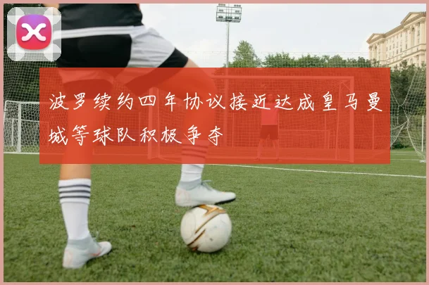 波罗续约四年协议接近达成皇马曼城等球队积极争夺