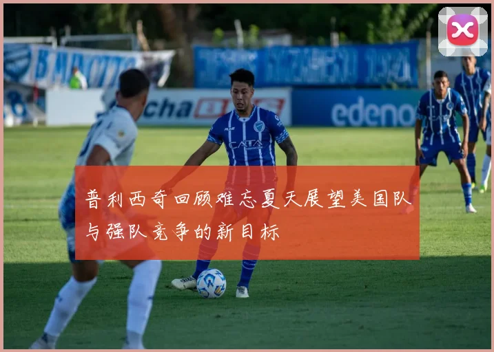 普利西奇回顾难忘夏天展望美国队与强队竞争的新目标