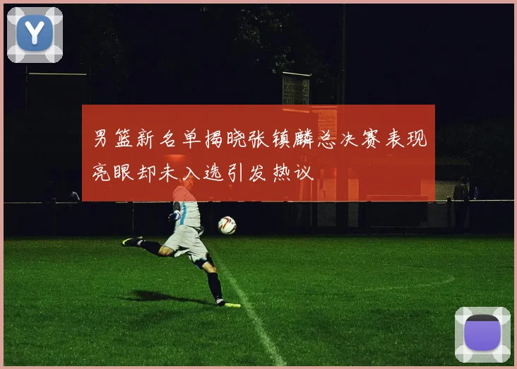 男篮新名单揭晓张镇麟总决赛表现亮眼却未入选引发热议