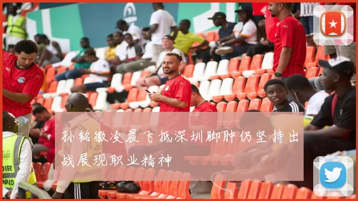 孙铭徽凌晨飞抵深圳脚肿仍坚持出战展现职业精神